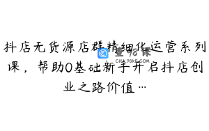 抖店无货源店群精细化运营系列课，帮助0基础新手开启抖店创业之路价值…