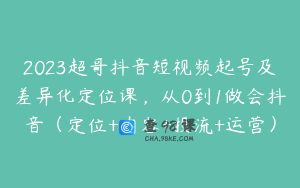 2023超哥抖音短视频起号及差异化定位课,从0到1做会抖音(定位+内容+投流+运营)