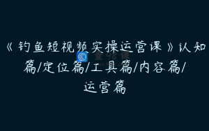 《钓鱼短视频实操运营课》认知篇/定位篇/工具篇/内容篇/运营篇