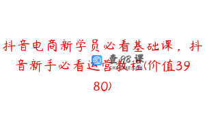 抖音电商新学员必看基础课,抖音新手必看运营教程(价值3980)
