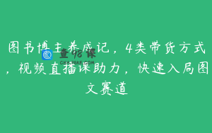 图书博主养成记，4类带货方式，视频直播课助力，快速入局图文赛道
