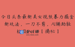 今日头条最新美女视频暴力掘金新玩法，一刀不剪，AI辅助轻松日入1k+【揭秘】
