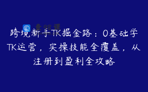 跨境新手TK掘金路：0基础学TK运营，实操技能全覆盖，从注册到盈利全攻略