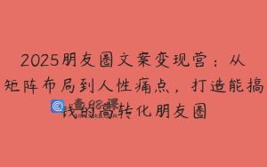 2025朋友圈文案变现营：从矩阵布局到人性痛点，打造能搞钱的高转化朋友圈