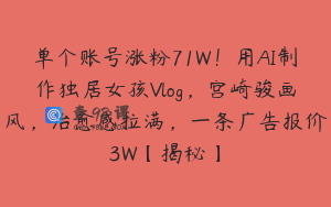 单个账号涨粉71W！用AI制作独居女孩Vlog，宫崎骏画风，治愈感拉满，一条广告报价3W【揭秘】