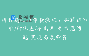 抖音随心推带货教程：拆解过审难/转化差/不出单 等常见问题 实现高效带货