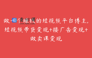 做一个赚钱的短视频平台博主,短视频带货变现+接广告变现+做卖课变现