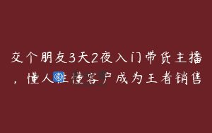交个朋友3天2夜入门带货主播，懂人性懂客户成为王者销售