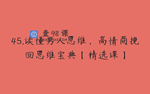45.读懂男人思维，高情商挽回思维宝典【精选课】