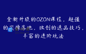 全新升级的OZON课程，超强的实操落地，独创的选品技巧，丰富的进阶玩法