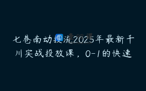 七巷南动投流2025年最新千川实战投放课，0-1的快速
