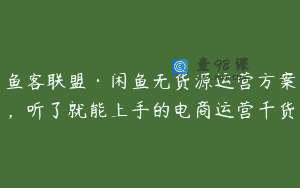 鱼客联盟·闲鱼无货源运营方案，听了就能上手的电商运营千货