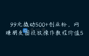 99元撬动500+创业粉，网赚朋友圈投放操作教程价值5
