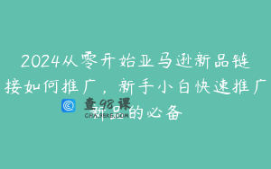 2024从零开始亚马逊新品链接如何推广，新手小白快速推广新品的必备