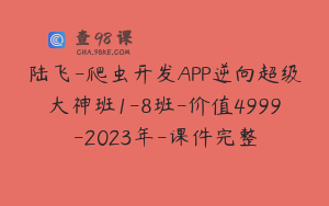 陆飞-爬虫开发APP逆向超级大神班1-8班-价值4999-2023年-课件完整