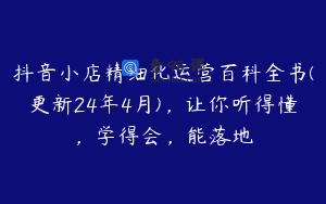抖音小店精细化运营百科全书(更新24年4月)，让你听得懂，学得会，能落地