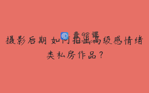 摄影后期 如何拍出高级感情绪类私房作品？