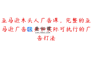 亚马逊木头人广告课，完整的亚马逊广告认知和实际可执行的广告打法
