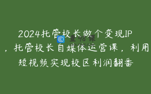 2024托管校长做个变现IP，托管校长自媒体运营课，利用短视频实现校区利润翻番