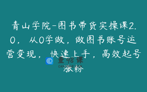 青山学院-图书带货实操课2.0，​从0学做，做图书账号运营变现，​快速上手，高效起号涨粉