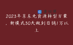 2023年京东无货源转型方案，新模式30天做到日销1万以上