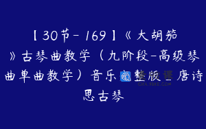 【30节-￥169】《大胡笳》古琴曲教学（九阶段-高级琴曲单曲教学）音乐完整版_唐诗思古琴