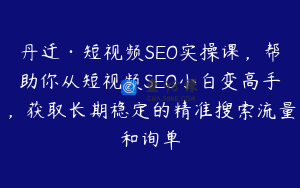 丹迁·短视频SEO实操课，帮助你从短视频SEO小白变高手，获取长期稳定的精准搜索流量和询单