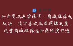 抖音商城运营课程：商城推荐流玩法，猜你喜欢底层逻辑流量，运营商城推荐池和商城搜索池