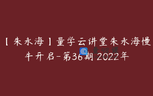 【朱永海】量学云讲堂朱永海慢牛开启-第36期 2022年