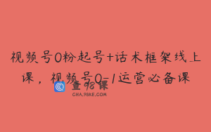 视频号0粉起号+话术框架线上课，视频号0-1运营必备课
