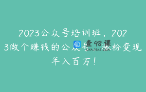 2023公众号培训班，2023做个赚钱的公众号，涨粉变现年入百万！