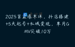 2025盲盒爆单课，抖店搭建+5天起号+私域变现，单月GMV突破10万