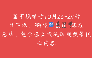星宇视频号10月23-24号线下课，PPt照片整理+课程总结，包含选品投流短视频等核心内容
