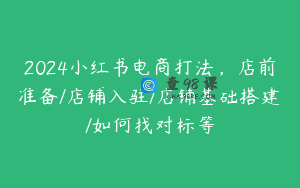 2024小红书电商打法，店前准备/店铺入驻/店铺基础搭建/如何找对标等