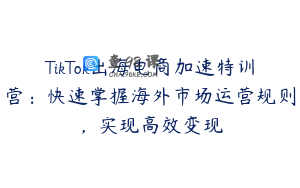 TikTok出海电商加速特训营：快速掌握海外市场运营规则，实现高效变现