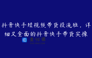 抖音快手短视频带货投流班，详细又全面的抖音快手带货实操