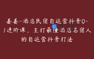 姜姜-酒店民宿自运营抖音0-1进阶课，主打最懂酒店名宿人的自运营抖音打法