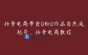 抖音电商带货0粉0作品自然流起号，抖音电商教程