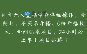 抖音无人直播带货详细操作，含防封、不实名开播、0粉开播技术，全网独家项目，24小时必出单【项目拆解】