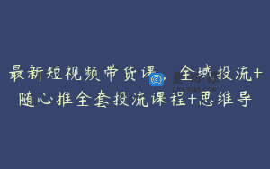 最新短视频带货课,全域投流+随心推全套投流课程+思维导