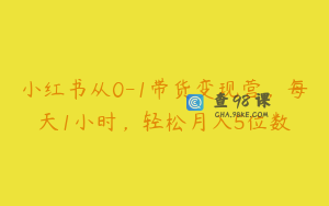小红书从0-1带货变现营，每天1小时，轻松月入5位数