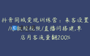 抖音同城变现训练营：来客设置/爆款短视频/直播间搭建,单店月客流量翻200%