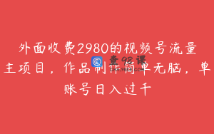 外面收费2980的视频号流量主项目，作品制作简单无脑，单账号日入过千