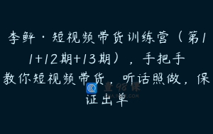 李鲆·短视频带货训练营（第11+12期+13期），手把手教你短视频带货，听话照做，保证出单