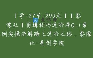 【学-27节-299元】【影像社】剪辑技巧进阶课0-1案例实操讲解踏上进阶之路_影像社-星创学院