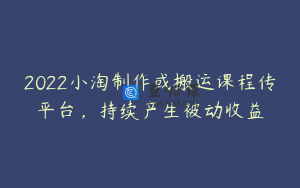 2022小淘制作或搬运课程传平台，持续产生被动收益