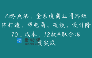 Ai终点站，全系统商业闭环矩阵打造，帮电商、视频、设计降70_成本，12款Ai联合深度实战