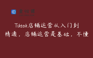 Tiktok店铺运营从入门到精通，店铺运营是基础，不懂