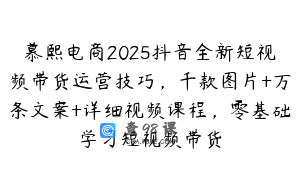 慕熙电商2025抖音全新短视频带货运营技巧，千款图片+万条文案+详细视频课程，零基础学习短视频带货