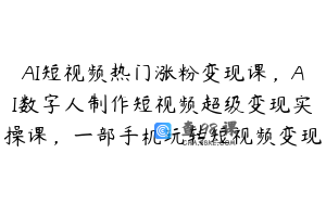 AI短视频热门涨粉变现课，AI数字人制作短视频超级变现实操课，一部手机玩转短视频变现